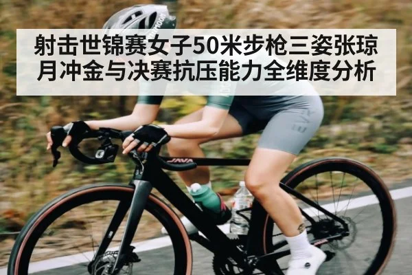 射击世锦赛女子50米步枪三姿张琼月冲金与决赛抗压能力全维度分析