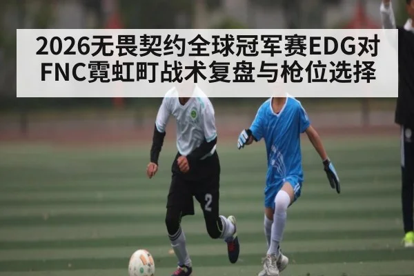 2026无畏契约全球冠军赛EDG对FNC霓虹町战术复盘与枪位选择